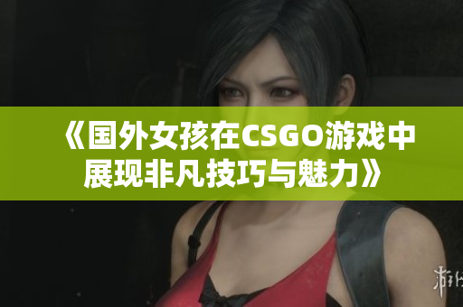 《国外女孩在CSGO游戏中展现非凡技巧与魅力》