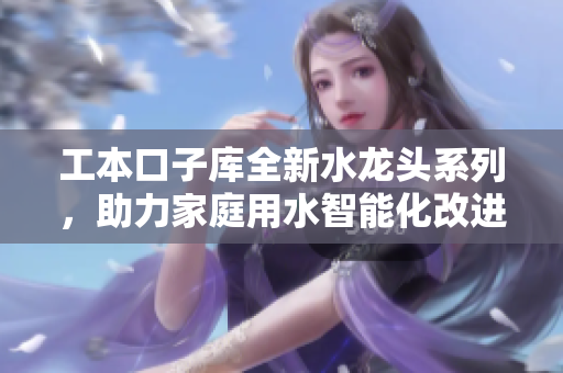 工本口子库全新水龙头系列，助力家庭用水智能化改进