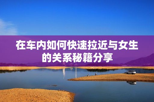 在车内如何快速拉近与女生的关系秘籍分享