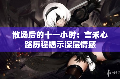散场后的十一小时：言禾心路历程揭示深层情感