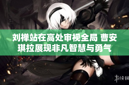 刘禅站在高处审视全局 曹安琪拉展现非凡智慧与勇气
