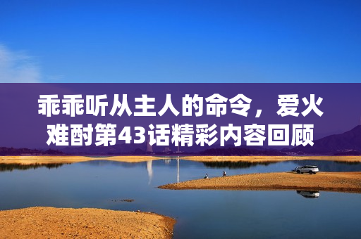 乖乖听从主人的命令，爱火难酎第43话精彩内容回顾