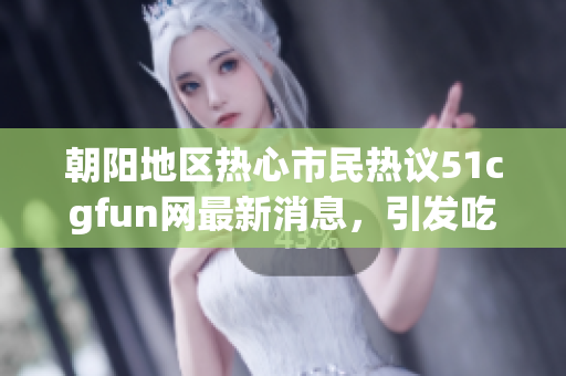 朝阳地区热心市民热议51cgfun网最新消息，引发吃瓜热潮