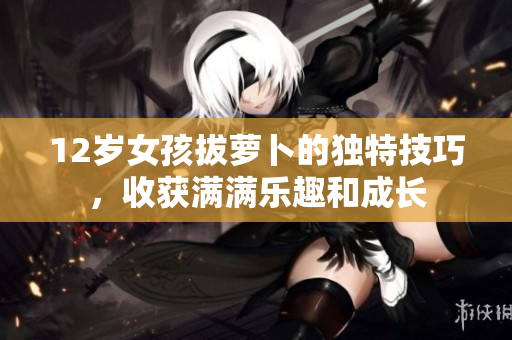 12岁女孩拔萝卜的独特技巧，收获满满乐趣和成长