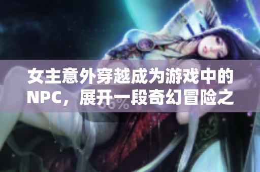 女主意外穿越成为游戏中的NPC，展开一段奇幻冒险之旅