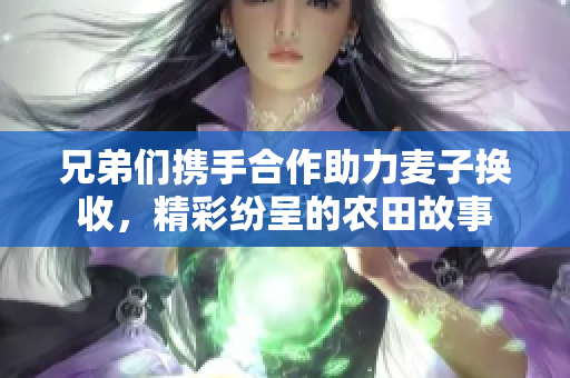 兄弟们携手合作助力麦子换收，精彩纷呈的农田故事