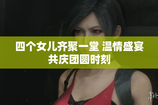 四个女儿齐聚一堂 温情盛宴共庆团圆时刻