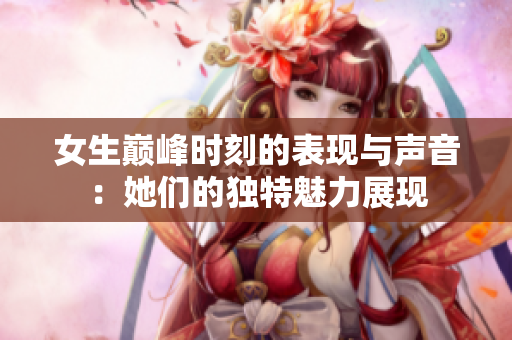 女生巅峰时刻的表现与声音：她们的独特魅力展现
