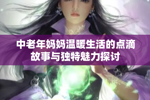 中老年妈妈温暖生活的点滴故事与独特魅力探讨
