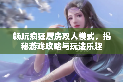 畅玩疯狂厨房双人模式，揭秘游戏攻略与玩法乐趣