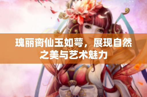 瑰丽脔仙玉如萼，展现自然之美与艺术魅力