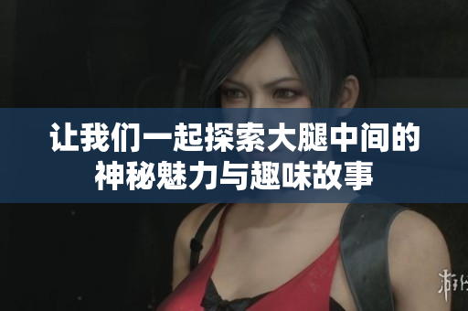 让我们一起探索大腿中间的神秘魅力与趣味故事
