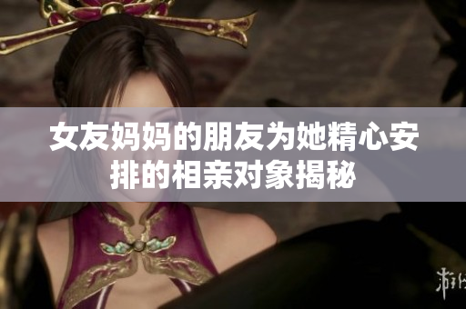 女友妈妈的朋友为她精心安排的相亲对象揭秘