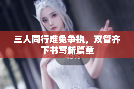 三人同行难免争执，双管齐下书写新篇章