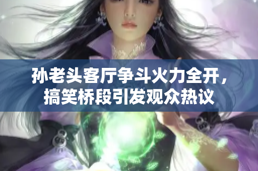 孙老头客厅争斗火力全开，搞笑桥段引发观众热议