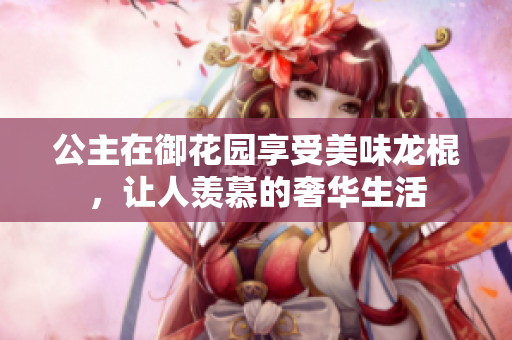 公主在御花园享受美味龙棍，让人羡慕的奢华生活