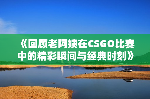 《回顾老阿姨在CSGO比赛中的精彩瞬间与经典时刻》