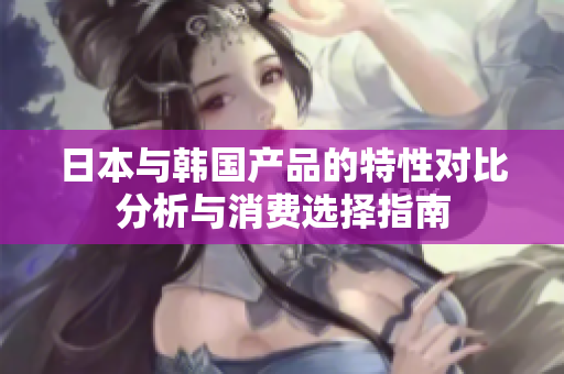 日本与韩国产品的特性对比分析与消费选择指南