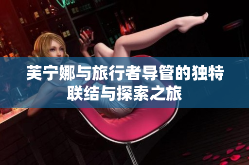 芙宁娜与旅行者导管的独特联结与探索之旅