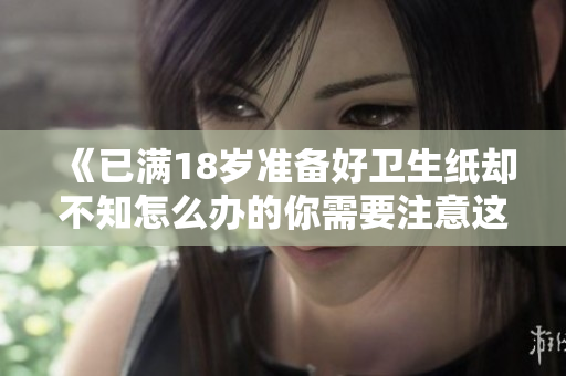 《已满18岁准备好卫生纸却不知怎么办的你需要注意这些》