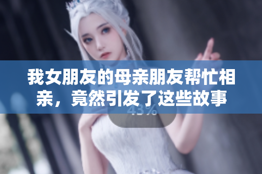 我女朋友的母亲朋友帮忙相亲，竟然引发了这些故事