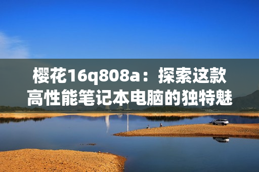樱花16q808a：探索这款高性能笔记本电脑的独特魅力与优势