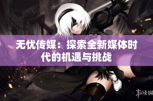 无忧传媒：探索全新媒体时代的机遇与挑战