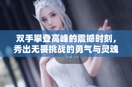 双手攀登高峰的震撼时刻，秀出无畏挑战的勇气与灵魂