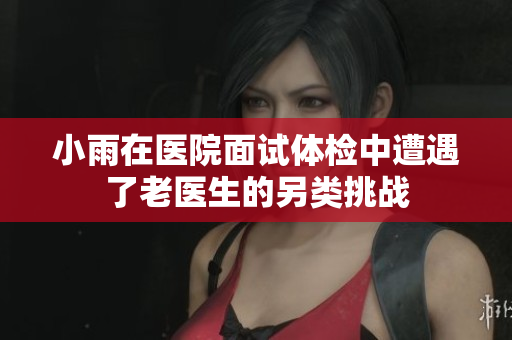 小雨在医院面试体检中遭遇了老医生的另类挑战