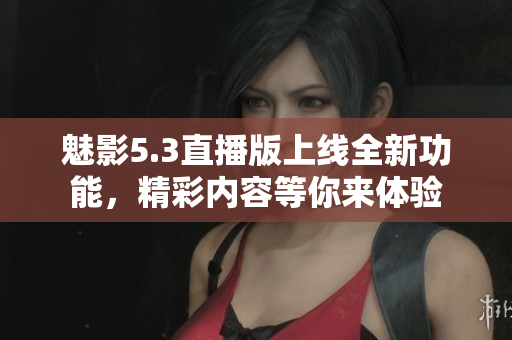 魅影5.3直播版上线全新功能，精彩内容等你来体验