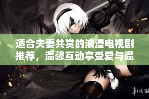 适合夫妻共赏的浪漫电视剧推荐，温馨互动享受爱与温情