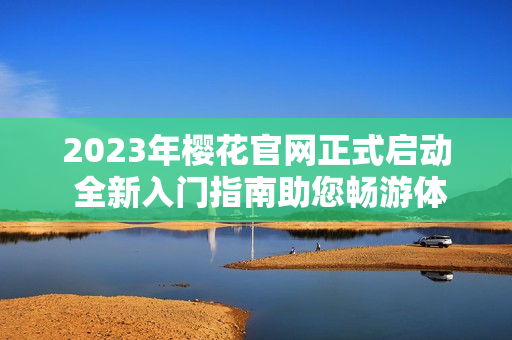 2023年樱花官网正式启动 全新入门指南助您畅游体验