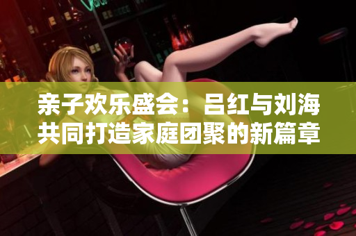 亲子欢乐盛会：吕红与刘海共同打造家庭团聚的新篇章