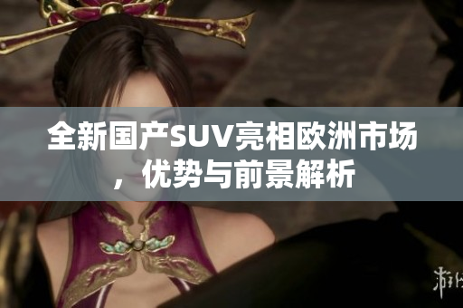 全新国产SUV亮相欧洲市场，优势与前景解析