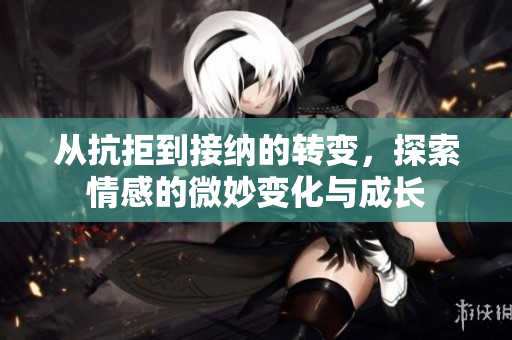 从抗拒到接纳的转变，探索情感的微妙变化与成长