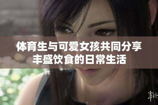 体育生与可爱女孩共同分享丰盛饮食的日常生活