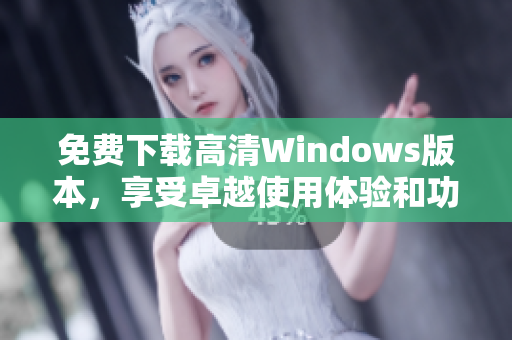 免费下载高清Windows版本，享受卓越使用体验和功能
