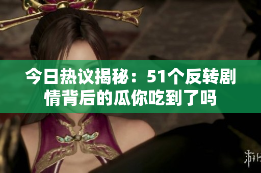 今日热议揭秘：51个反转剧情背后的瓜你吃到了吗