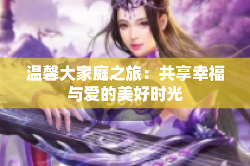 温馨大家庭之旅：共享幸福与爱的美好时光
