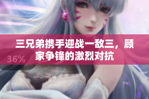 三兄弟携手迎战一敌三，顾家争锋的激烈对抗