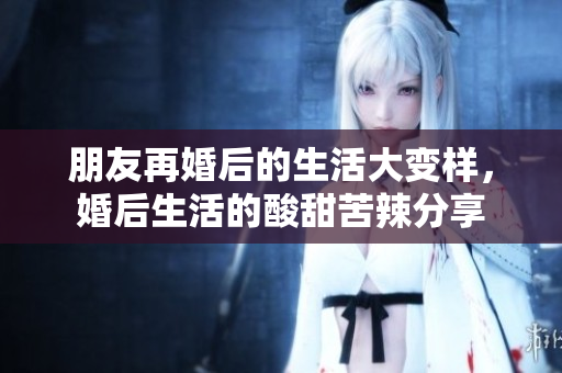 朋友再婚后的生活大变样，婚后生活的酸甜苦辣分享