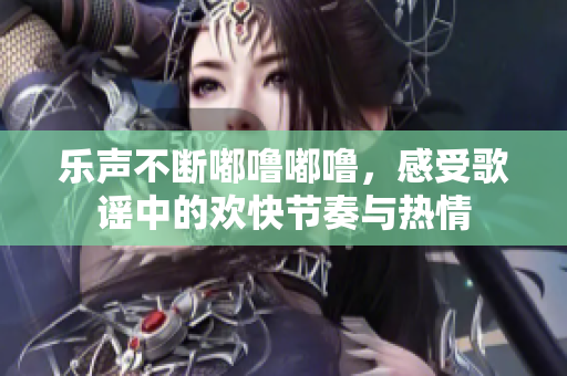 乐声不断嘟噜嘟噜，感受歌谣中的欢快节奏与热情