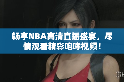 畅享NBA高清直播盛宴，尽情观看精彩咆哮视频！