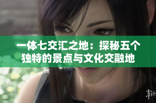 一体七交汇之地：探秘五个独特的景点与文化交融地