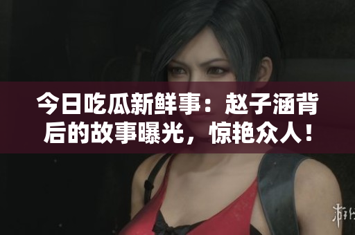 今日吃瓜新鲜事：赵子涵背后的故事曝光，惊艳众人！