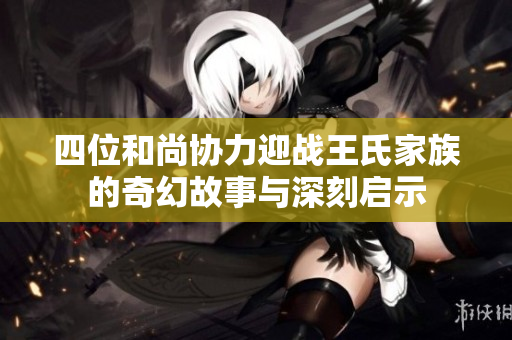 四位和尚协力迎战王氏家族的奇幻故事与深刻启示