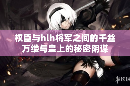 权臣与hlh将军之间的千丝万缕与皇上的秘密阴谋