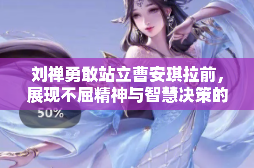 刘禅勇敢站立曹安琪拉前，展现不屈精神与智慧决策的传奇时刻