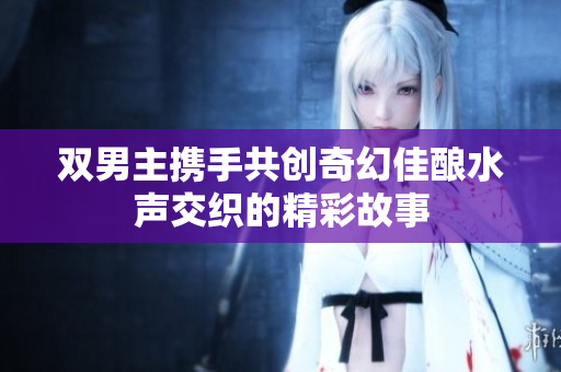 双男主携手共创奇幻佳酿水声交织的精彩故事