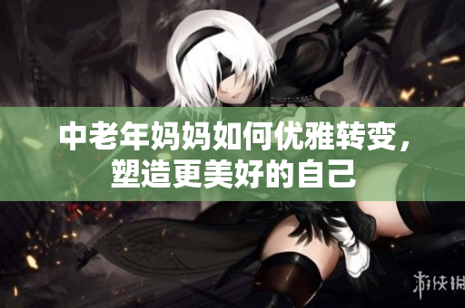 中老年妈妈如何优雅转变，塑造更美好的自己